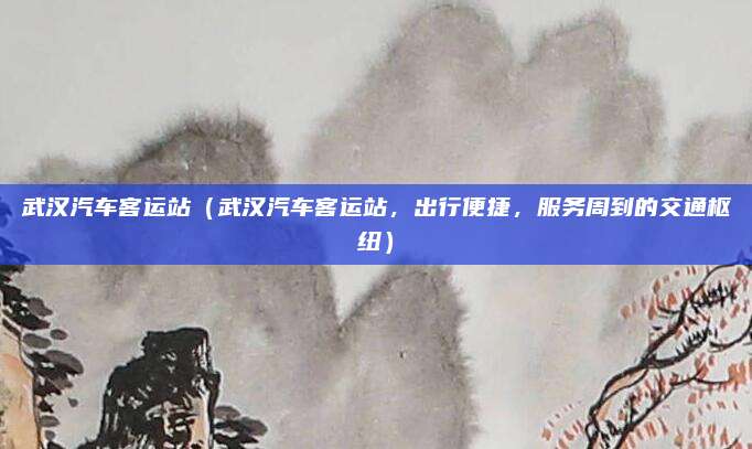 武汉汽车客运站(武汉汽车客运站,出行便捷,服务周到的交通枢纽)