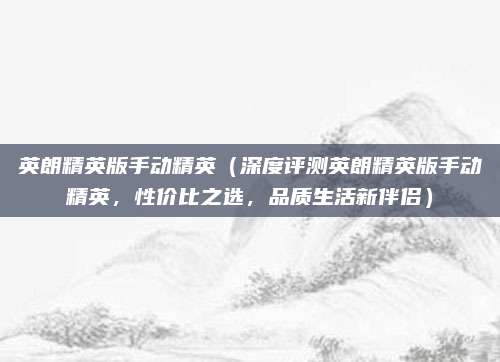 英朗精英版手动精英(深度评测英朗精英版手动精英,性价比之选,品质生活新伴侣)