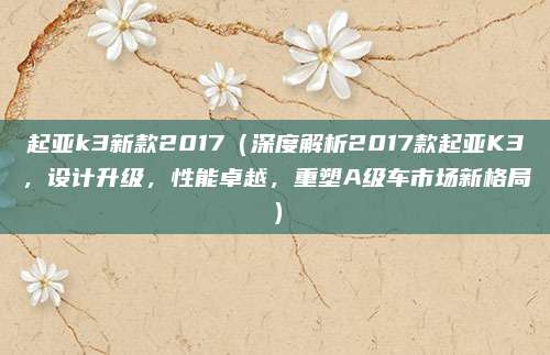 起亚k3新款2017(深度解析2017款起亚K3,设计升级,性能卓越,重塑A级车市场新格局)