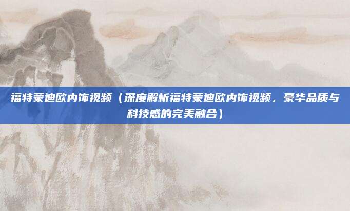 福特蒙迪欧内饰视频(深度解析福特蒙迪欧内饰视频,豪华品质与科技感的完美融合)