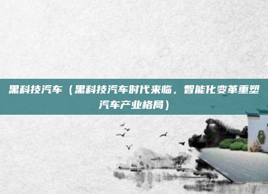 黑科技汽车(黑科技汽车时代来临,智能化变革重塑汽车产业格局)