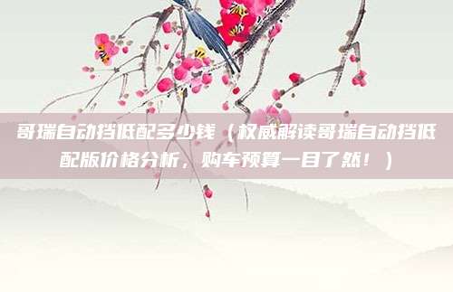 哥瑞自动挡低配多少钱(权威解读哥瑞自动挡低配版价格分析,购车预算一目了然!)