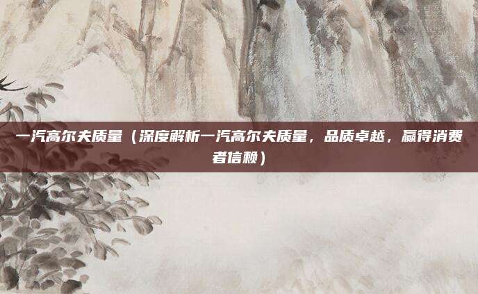 一汽高尔夫质量（深度解析一汽高尔夫质量，品质卓越，赢得消费者信赖）