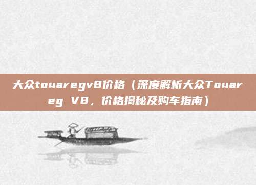 大众touaregv8价格（深度解析大众Touareg V8，价格揭秘及购车指南）