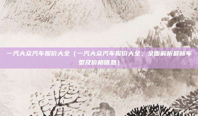 一汽大众汽车报价大全(一汽大众汽车报价大全,全面解析最新车型及价格信息)