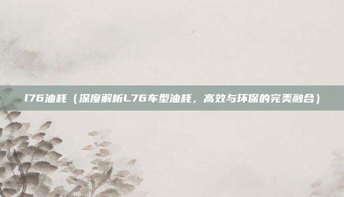 l76油耗(深度解析L76车型油耗,高效与环保的完美融合)
