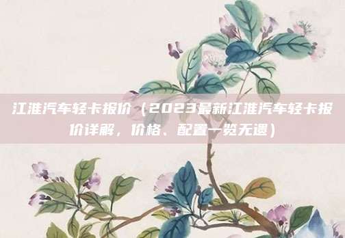 江淮汽车轻卡报价(2023最新江淮汽车轻卡报价详解,价格、配置一览无遗)