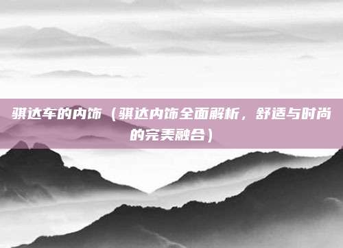 骐达车的内饰(骐达内饰全面解析,舒适与时尚的完美融合)