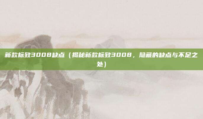 新款标致3008缺点（揭秘新款标致3008，隐藏的缺点与不足之处）