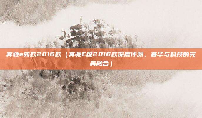 奔驰e新款2016款（奔驰E级2016款深度评测，奢华与科技的完美融合）