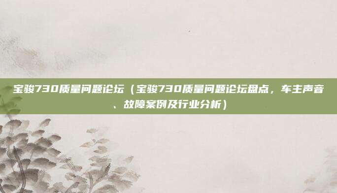 宝骏730质量问题论坛(宝骏730质量问题论坛盘点,车主声音、故障案例及行业分析)