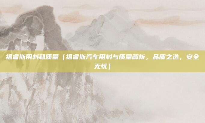 福睿斯用料和质量（福睿斯汽车用料与质量解析，品质之选，安全无忧）