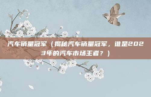 汽车销量冠军(揭秘汽车销量冠军,谁是2023年的汽车市场王者?)