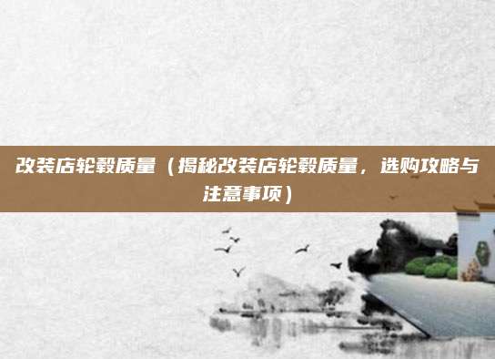 改装店轮毂质量（揭秘改装店轮毂质量，选购攻略与注意事项）