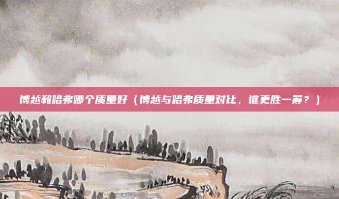 博越和哈弗哪个质量好(博越与哈弗质量对比,谁更胜一筹?)