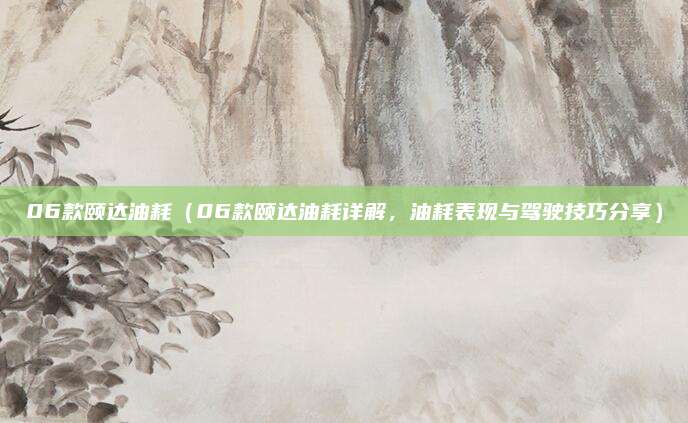 06款颐达油耗(06款颐达油耗详解,油耗表现与驾驶技巧分享)