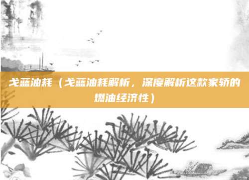戈蓝油耗(戈蓝油耗解析,深度解析这款家轿的燃油经济性)