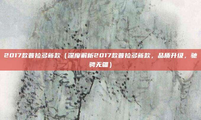 2017款普拉多新款(深度解析2017款普拉多新款,品质升级,驰骋无疆)