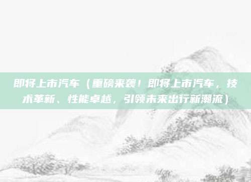 即将上市汽车(重磅来袭!即将上市汽车,技术革新、性能卓越,引领未来出行新潮流)