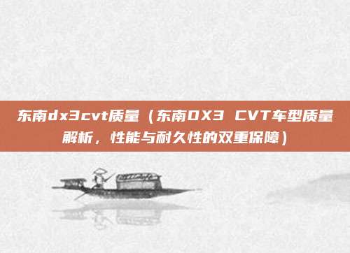 东南dx3cvt质量(东南DX3 CVT车型质量解析,性能与耐久性的双重保障)