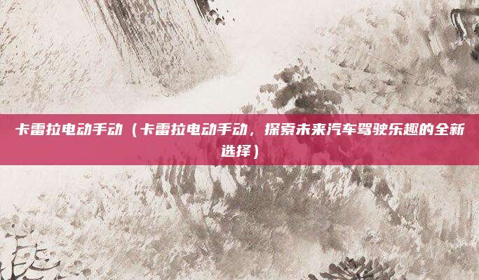 卡雷拉电动手动(卡雷拉电动手动,探索未来汽车驾驶乐趣的全新选择)