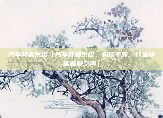 汽车降噪系统(汽车降噪系统,科技革新,打造静谧驾驶空间)