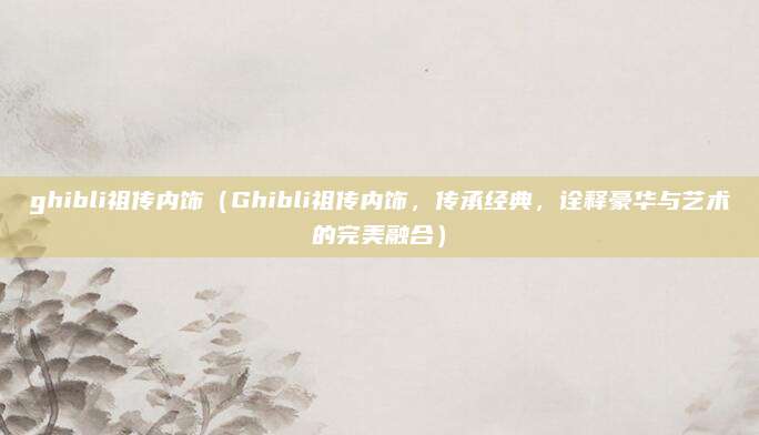 ghibli祖传内饰(Ghibli祖传内饰,传承经典,诠释豪华与艺术的完美融合)