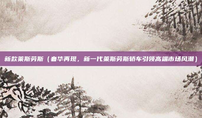 新款莱斯劳斯(奢华再现,新一代莱斯劳斯轿车引领高端市场风潮)