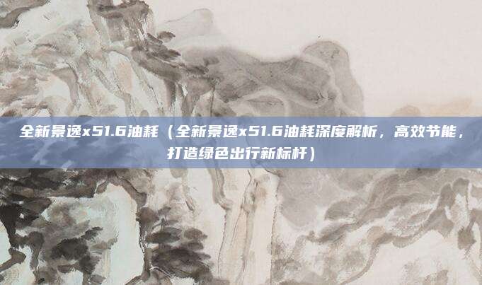 全新景逸x51.6油耗(全新景逸x51.6油耗深度解析,高效节能,打造绿色出行新标杆)