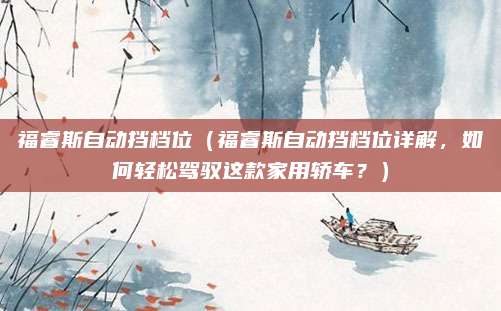 福睿斯自动挡档位(福睿斯自动挡档位详解,如何轻松驾驭这款家用轿车?)