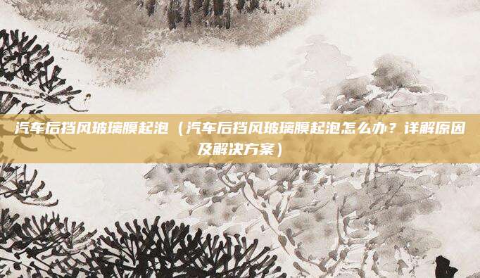 汽车后挡风玻璃膜起泡(汽车后挡风玻璃膜起泡怎么办?详解原因及解决方案)