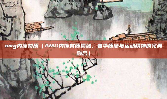 amg内饰材质(AMG内饰材质揭秘,奢华质感与运动精神的完美融合)