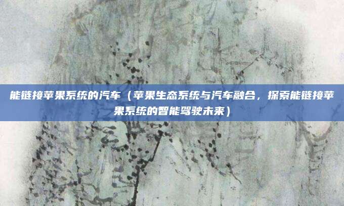 能链接苹果系统的汽车（苹果生态系统与汽车融合，探索能链接苹果系统的智能驾驶未来）