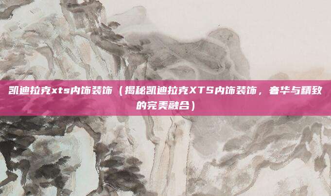凯迪拉克xts内饰装饰(揭秘凯迪拉克XTS内饰装饰,奢华与精致的完美融合)