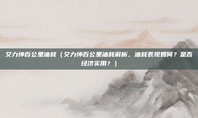 艾力绅百公里油耗(艾力绅百公里油耗解析,油耗表现如何?是否经济实用?)