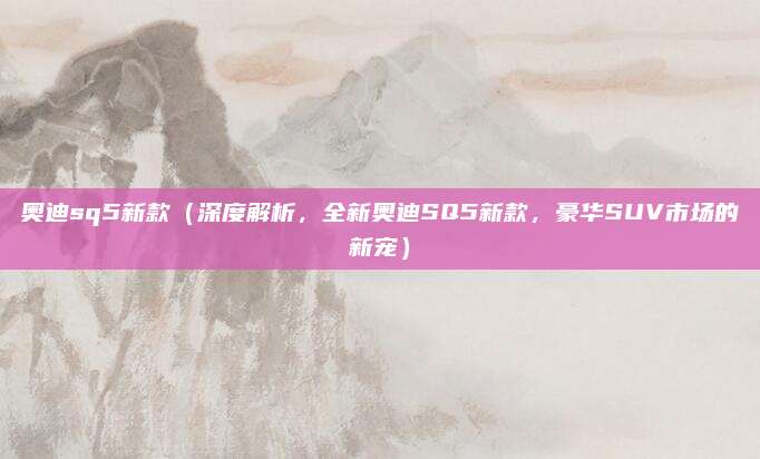 奥迪sq5新款（深度解析，全新奥迪SQ5新款，豪华SUV市场的新宠）