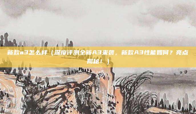 新款a3怎么样(深度评测全新A3来袭,新款A3性能如何?亮点揭秘!)