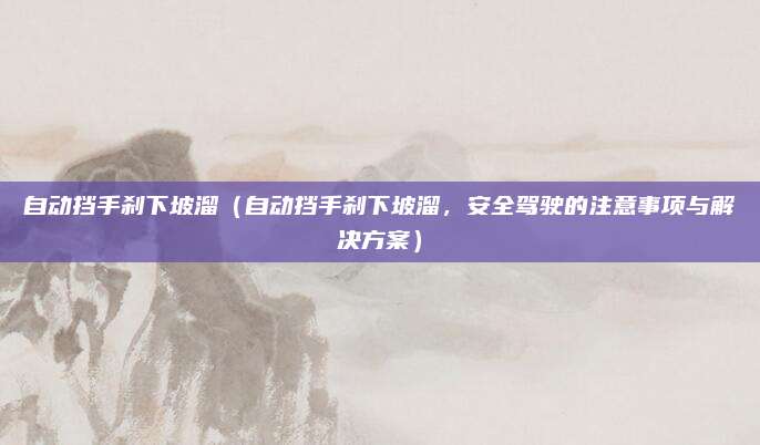 自动挡手刹下坡溜(自动挡手刹下坡溜,安全驾驶的注意事项与解决方案)