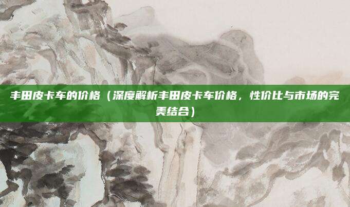 丰田皮卡车的价格(深度解析丰田皮卡车价格,性价比与市场的完美结合)