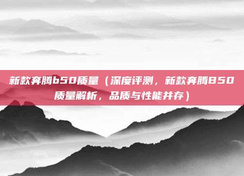 新款奔腾b50质量(深度评测,新款奔腾B50质量解析,品质与性能并存)