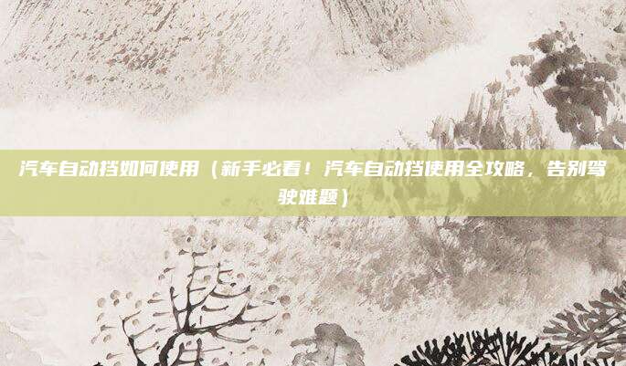 汽车自动挡如何使用(新手必看!汽车自动挡使用全攻略,告别驾驶难题)