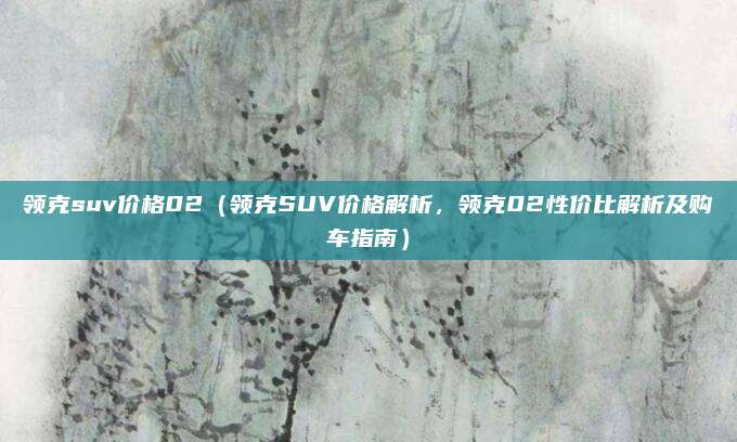 领克suv价格02(领克SUV价格解析,领克02性价比解析及购车指南)