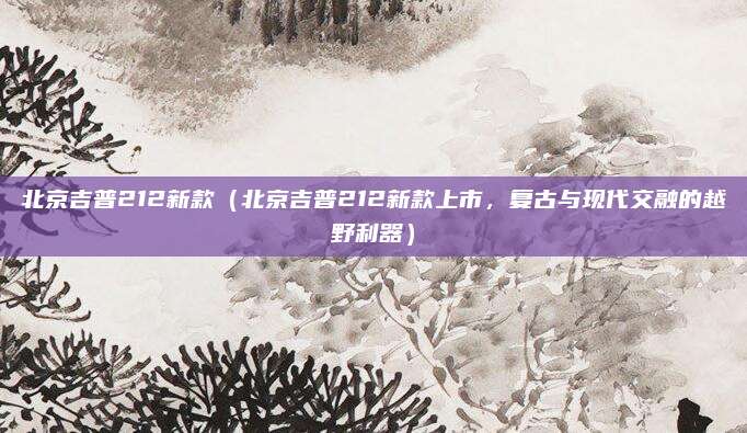 北京吉普212新款（北京吉普212新款上市，复古与现代交融的越野利器）