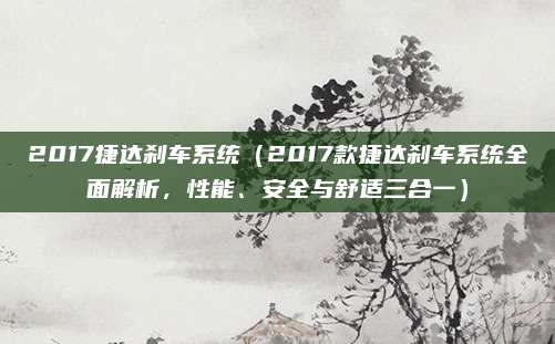 2017捷达刹车系统（2017款捷达刹车系统全面解析，性能、安全与舒适三合一）