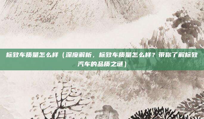标致车质量怎么样(深度解析,标致车质量怎么样?带你了解标致汽车的品质之谜)