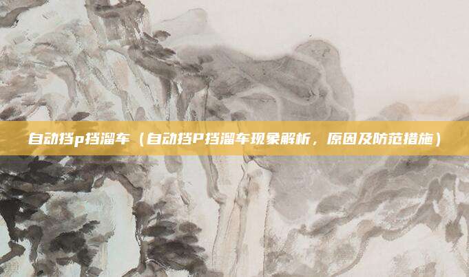 自动挡p挡溜车(自动挡P挡溜车现象解析,原因及防范措施)