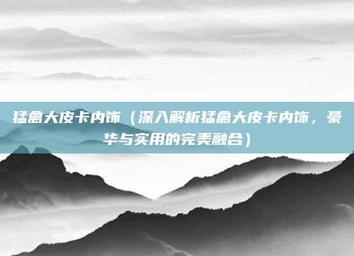 猛禽大皮卡内饰(深入解析猛禽大皮卡内饰,豪华与实用的完美融合)
