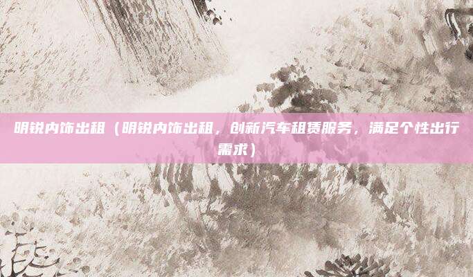 明锐内饰出租（明锐内饰出租，创新汽车租赁服务，满足个性出行需求）
