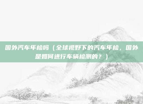 国外汽车年检吗(全球视野下的汽车年检,国外是如何进行车辆检测的?)