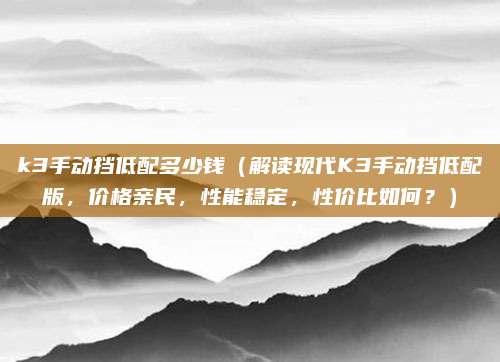 k3手动挡低配多少钱(解读现代K3手动挡低配版,价格亲民,性能稳定,性价比如何?)